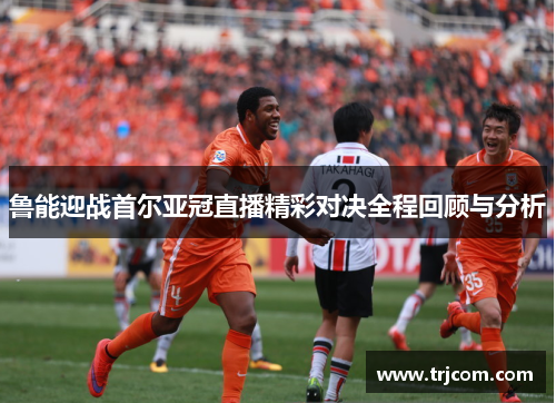 鲁能迎战首尔亚冠直播精彩对决全程回顾与分析